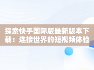 探索快手国际版最新版本下载：连接世界的短视频体验，快手国际版下载手机版 