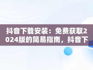 抖音下载安装：免费获取2024版的简易指南，抖音下载安装免费下载2023,重新下载一个抖音 