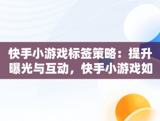 快手小游戏标签策略：提升曝光与互动，快手小游戏如何打标签视频 