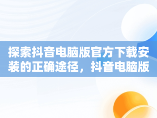 探索抖音电脑版官方下载安装的正确途径，抖音电脑版官方下载安装从哪下载的 