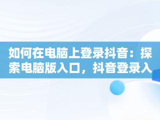 如何在电脑上登录抖音：探索电脑版入口，抖音登录入口电脑版下载 