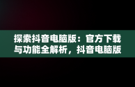 探索抖音电脑版：官方下载与功能全解析，抖音电脑版官方下载的网址 
