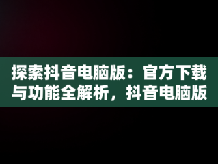探索抖音电脑版：官方下载与功能全解析，抖音电脑版官方下载的网址 