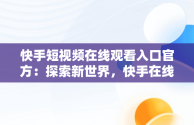 快手短视频在线观看入口官方：探索新世界，快手在线观看87881578421580942656830.279.44766218 