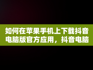 如何在苹果手机上下载抖音电脑版官方应用，抖音电脑版官方下载苹果手机版安装 