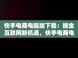 快手电商电脑版下载：掘金互联网新机遇，快手电商电脑版下载教程 