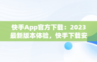 快手App官方下载：2023最新版本体验，快手下载安装2020最新版快手 