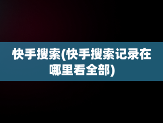 快手搜索(快手搜索记录在哪里看全部)