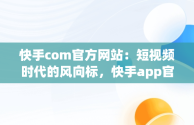 快手com官方网站：短视频时代的风向标，快手app官网 