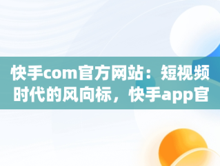 快手com官方网站：短视频时代的风向标，快手app官网 