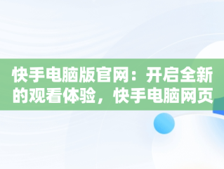 快手电脑版官网：开启全新的观看体验，快手电脑网页版入口 