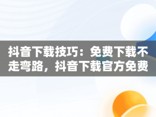 抖音下载技巧：免费下载不走弯路，抖音下载官方免费下载 