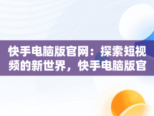 快手电脑版官网：探索短视频的新世界，快手电脑版官方下载安装 