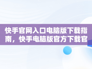 快手官网入口电脑版下载指南，快手电脑版官方下载官网 