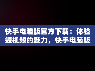 快手电脑版官方下载：体验短视频的魅力，快手电脑版官方网站 