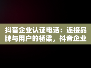 抖音企业认证电话：连接品牌与用户的桥梁，抖音企业认证电话没接到怎么办 