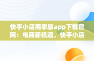 快手小店商家版app下载官网：电商新机遇，快手小店商家版最新版 