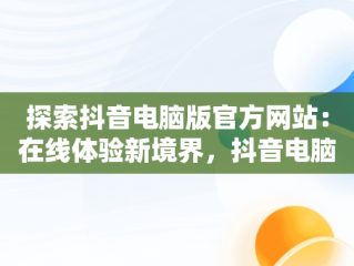 探索抖音电脑版官方网站：在线体验新境界，抖音电脑版官方网站在线使用 