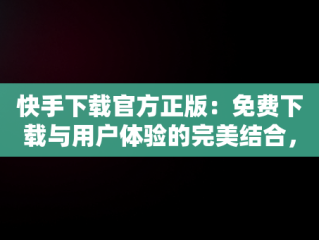 快手下载官方正版：免费下载与用户体验的完美结合，快手极速版下载 
