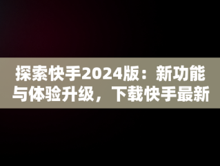 探索快手2024版：新功能与体验升级，下载快手最新版本2024版 