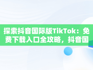 探索抖音国际版TikTok：免费下载入口全攻略，抖音国际版 tiktok官方下载 