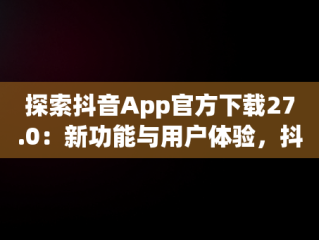 探索抖音App官方下载27.0：新功能与用户体验，抖音APP官方下载链接 