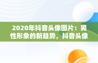 2020年抖音头像图片：男性形象的新趋势，抖音头像图片男生 