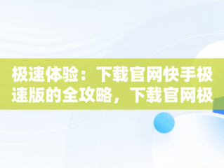 极速体验：下载官网快手极速版的全攻略，下载官网极速版快手安装 