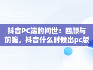 抖音PC端的问世：回顾与前瞻，抖音什么时候出pc版 