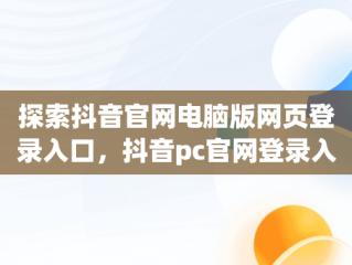 探索抖音官网电脑版网页登录入口，抖音pc官网登录入口 