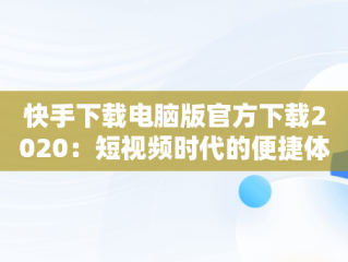 快手下载电脑版官方下载2020：短视频时代的便捷体验，快手下载电脑版官方下载2020版 