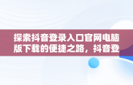 探索抖音登录入口官网电脑版下载的便捷之路，抖音登录入口官网电脑版下载 