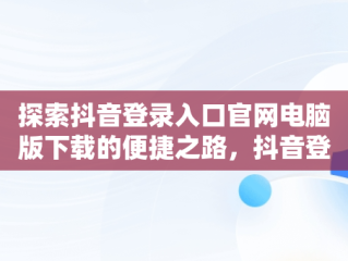 探索抖音登录入口官网电脑版下载的便捷之路，抖音登录入口官网电脑版下载 