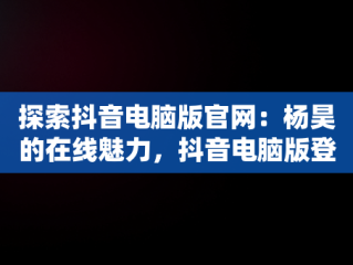 探索抖音电脑版官网：杨昊的在线魅力，抖音电脑版登陆入口 