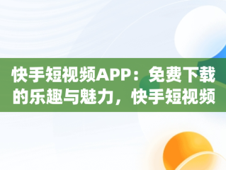 快手短视频APP：免费下载的乐趣与魅力，快手短视频app免费下载 