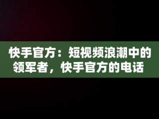快手官方：短视频浪潮中的领军者，快手官方的电话 
