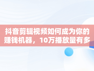 抖音剪辑视频如何成为你的赚钱机器，10万播放量有多少收入 