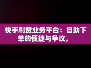 快手刷赞业务平台：自助下单的便捷与争议， 