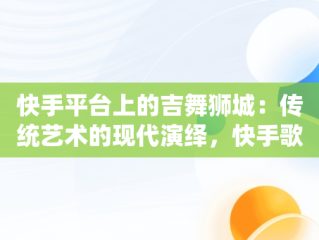 快手平台上的吉舞狮城：传统艺术的现代演绎，快手歌舞视频在线观看 