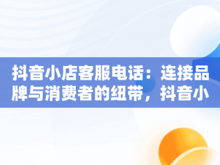 抖音小店客服电话：连接品牌与消费者的纽带，抖音小店客服电话是多少 