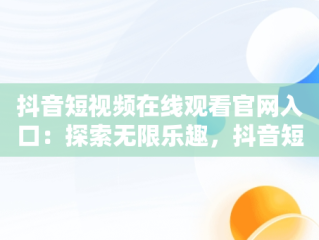 抖音短视频在线观看官网入口：探索无限乐趣，抖音短视频官方网址 
