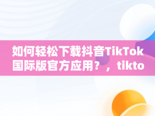 如何轻松下载抖音TikTok国际版官方应用？，tiktok抖音国际版下载2020 