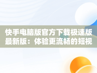 快手电脑版官方下载极速版最新版：体验更流畅的短视频世界，快手电脑版官方下载官网 