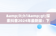 &lt;h1&gt;探索抖音2024年最新版：下载与新功能全解析&lt;/h1&gt;，抖音2021版本下载 