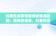 抖音在线看短视频安娜减肥操：健身新潮流，抖音在线看短视频安娜减肥操是真的吗 