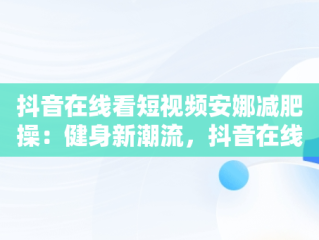 抖音在线看短视频安娜减肥操：健身新潮流，抖音在线看短视频安娜减肥操是真的吗 