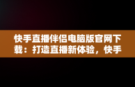 快手直播伴侣电脑版官网下载：打造直播新体验，快手直播伴侣电脑版官网下载 