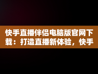 快手直播伴侣电脑版官网下载：打造直播新体验，快手直播伴侣电脑版官网下载 