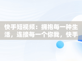 快手短视频：拥抱每一种生活，连接每一个你我，快手拥抱每一刻生活 