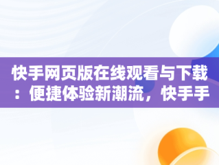 快手网页版在线观看与下载：便捷体验新潮流，快手手机网页版观看 